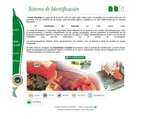 - Veinte etiquetas en papel de 90 gr de 45 x 55 mm para cada media canal, numeradas con la misma serie que los precintos, con los nombres de las piezas, color de fondo blanco y logotipo en el color determinado por el Consejo Regulador. - Un Certificado de Garantía por cada media canal. Las salas de despiece y mayoristas registradas deben disponer de un sistema, a ser posible informatizado que, unido al almacenamiento y faenado independiente de los canales amparados, permita garantizar la trazabilidad de los productos elaborados, haciendo constar en cada tipo de pieza un código (preferentemente el crotal o el número de certificado) que permita relacionarlo con el animal de procedencia. Los comercializadores deberán enviar semanalmente, por módem o fax, la entrada y salida de canales y/o piezas amparadas. De este modo se consigue una trazabilidad completa del producto pues el proceso de identificación y control abarca desde las explotaciones ganaderas hasta el momento en el que el consumidor compra carne protegida por la I.G.P. “Ternera Asturiana” en el punto de venta.  