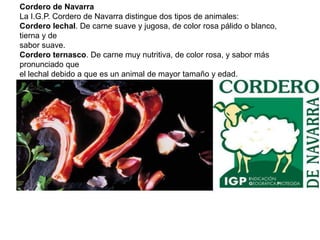 Cordero de Navarra La I.G.P. Cordero de Navarra distingue dos tipos de animales: Cordero lechal. De carne suave y jugosa, de color rosa pálido o blanco, tierna y de sabor suave. Cordero ternasco. De carne muy nutritiva, de color rosa, y sabor más pronunciado que el lechal debido a que es un animal de mayor tamaño y edad.  