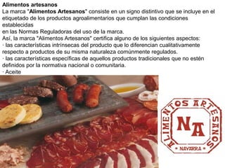 Alimentos artesanos La marca "Alimentos Artesanos" consiste en un signo distintivo que se incluye en el etiquetado de los productos agroalimentarios que cumplan las condiciones establecidas en las Normas Reguladoras del uso de la marca. Así, la marca "Alimentos Artesanos" certifica alguno de los siguientes aspectos: · las características intrínsecas del producto que lo diferencian cualitativamente respecto a productos de su misma naturaleza comúnmente regulados. · las características específicas de aquellos productos tradicionales que no estén definidos por la normativa nacional o comunitaria. · Aceite  