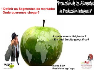 1 Definir os Segmentos de mercado: 
Onde queremos chegar? 
A quem vamos dirigir-nos? 
- Em qual âmbito geográfico? 
Mateo Blay 
Presidente agr! agro 
 