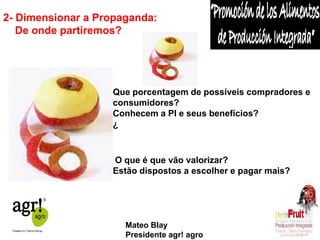 2- Dimensionar a Propaganda: 
De onde partiremos? 
O que é que vão valorizar? 
Estão dispostos a escolher e pagar mais? 
Que porcentagem de possíveis compradores e 
consumidores? 
Conhecem a PI e seus benefícios? 
¿ 
Mateo Blay 
Presidente agr! agro 
 