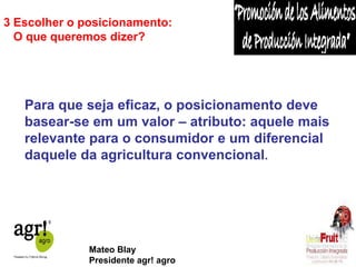 3 Escolher o posicionamento: 
O que queremos dizer? 
Para que seja eficaz, o posicionamento deve 
basear-se em um valor – atributo: aquele mais 
relevante para o consumidor e um diferencial 
daquele da agricultura convencional. 
Mateo Blay 
Presidente agr! agro 
 
