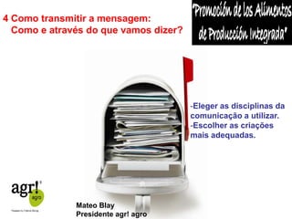 4 Como transmitir a mensagem: 
Como e através do que vamos dizer? 
-Eleger as disciplinas da 
comunicação a utilizar. 
-Escolher as criações 
mais adequadas. 
Mateo Blay 
Presidente agr! agro 
 