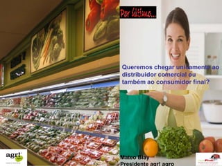 Queremos chegar unicamente ao 
distribuidor comercial ou 
também ao consumidor final? 
Mateo Blay 
Presidente agr! agro 
 