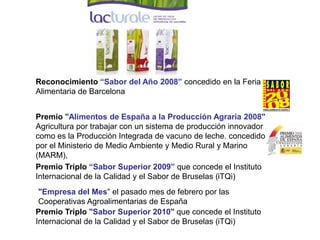 Reconocimiento “Sabor del Año 2008” concedido en la Feria Alimentaria de Barcelona 
Premio Triplo “Sabor Superior 2009” que concede el Instituto Internacional de la Calidad y el Sabor de Bruselas (iTQi) 
Premio Triplo "Sabor Superior 2010" que concede el Instituto Internacional de la Calidad y el Sabor de Bruselas (iTQi) 
Premio "Alimentos de España a la Producción Agraria 2008" Agricultura por trabajar con un sistema de producción innovador como es la Producción Integrada de vacuno de leche. concedido por el Ministerio de Medio Ambiente y Medio Rural y Marino (MARM), 
"Empresa del Mes" el pasado mes de febrero por las Cooperativas Agroalimentarias de España  
