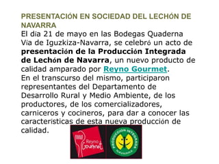 PRESENTACIÓN EN SOCIEDAD DEL LECHÓN DE NAVARRA El día 21 de mayo en las Bodegas Quaderna Vía de Iguzkiza-Navarra, se celebró un acto de presentación de la Producción Integrada de Lechón de Navarra, un nuevo producto de calidad amparado por Reyno Gourmet. En el transcurso del mismo, participaron representantes del Departamento de Desarrollo Rural y Medio Ambiente, de los productores, de los comercializadores, carniceros y cocineros, para dar a conocer las características de esta nueva producción de calidad.  