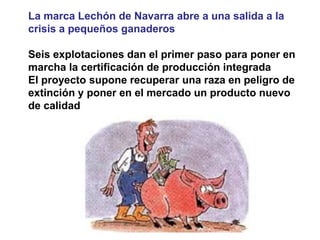 La marca Lechón de Navarra abre a una salida a la crisis a pequeños ganaderos 
Seis explotaciones dan el primer paso para poner en marcha la certificación de producción integrada 
El proyecto supone recuperar una raza en peligro de extinción y poner en el mercado un producto nuevo de calidad  