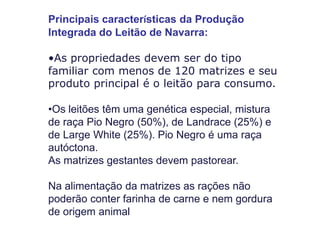 Principais características da Produção Integrada do Leitão de Navarra: 
•As propriedades devem ser do tipo familiar com menos de 120 matrizes e seu produto principal é o leitão para consumo. 
•Os leitões têm uma genética especial, mistura de raça Pio Negro (50%), de Landrace (25%) e de Large White (25%). Pio Negro é uma raça autóctona. As matrizes gestantes devem pastorear. Na alimentação da matrizes as rações não poderão conter farinha de carne e nem gordura de origem animal  