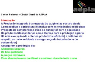 Carlos Palomar - Diretor Geral da AEPLA 
Introdução 
A Produção integrada é a resposta às exigências sociais atuais 
Compatibiliza a agricultura intensiva com as exigências ecológicas 
Proposta de compromisso ético do agricultor com a sociedade 
Os produtos fitossanitários como técnica para a produção agrária 
Há uma evolução (de critérios produtivos (eficácia) a critérios de 
respeito ao meio ambiente e a segurança do trabalhador e do 
consumidor) 
Asseguram a produção de: 
Alimentos seguros 
De boa qualidade 
A preços razoáveis 
Com abastecimento confiável e contínuo durante todo o ano 
 