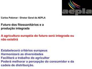 Carlos Palomar - Diretor Geral da AEPLA 
Futuro dos fitossanitários e a 
produção integrada 
A agricultura européia do futuro será integrada ou não existirá 
Estabelecerá critérios europeus 
Harmonizará as diversidades 
Facilitará a trabalho do agricultor 
Poderá melhorar a percepção do consumidor e da 
cadeia de distribuição.  