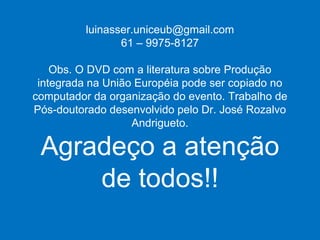luinasser.uniceub@gmail.com 61 – 9975-8127 Obs. O DVD com a literatura sobre Produção integrada na União Européia pode ser copiado no computador da organização do evento. Trabalho de Pós-doutorado desenvolvido pelo Dr. José Rozalvo Andrigueto. Agradeço a atenção de todos!! 