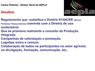 Carlos Palomar - Diretor Geral da AEPLA 
Desafios 
Regulamento que substitua a Diretriz 91/44CEE (Novos Produtos Fitossanitários) coerente com a Diretriz de uso sustentável. 
Que se promova realmente o conceito da Produção Integrada. 
Campanhas de valorização e promoção. 
Logotipo único e comum. 
Colaboração de todos os participantes no setor agrícola na divulgação, formação, comunicação, etc..  