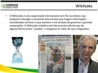 Wikileaks
• O WikiLeaks é uma organização internacional sem fins lucrativos cuja
proposta é divulgar e comentar documentos que tragam informações
consideradas sensíveis e que atestem a má conduta de governos e grandes
corporações. O WikiLeaks trabalha com documentos oficiais que de
alguma forma foram "vazados" e chegaram às mãos de seus integrantes.
 