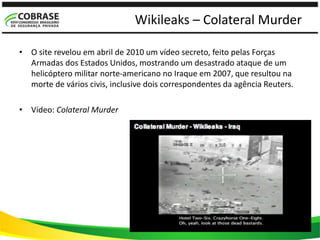 Wikileaks – Colateral Murder
• O site revelou em abril de 2010 um vídeo secreto, feito pelas Forças
Armadas dos Estados Unidos, mostrando um desastrado ataque de um
helicóptero militar norte-americano no Iraque em 2007, que resultou na
morte de vários civis, inclusive dois correspondentes da agência Reuters.
• Vídeo: Colateral Murder
 