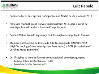 Luiz Rabelo
• Coordenador de Inteligência da Segurança na Nextel desde junho de 2012
• Professor especialista na Daryus/Impacta desde 2012, para o curso de
Investigação em Fraudes e Forense Computacional.
• Desde 2008 na área de segurança da informação e computação forense.
• Membro da Comissão de Crimes de Alta Tecnologia da OAB/SP, HTCIA
(High Technology Crime Investigation Association) e ACFE (Association of
Certified Fraud Examiners)
• Certificações na área de forense computacional, com destaque para
– Guidance EnCase Certified Examiner (EnCE)
– AccessData Certified Examiner (ACE)
 