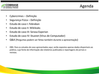 Agenda
• Cybercrimes – Definição
• Segurança Física – Definição
• Estudo de caso I: Febraban
• Estudo de caso II: Wikileaks
• Estudo de caso III: Serasa Experian
• Estudo de caso IV: Stuxnet (Vírus de Computador)
• Q&A (Perguntas podem ser feitas também durante a apresentação)
• OBS: Para os estudos de caso apresentados aqui, serão expostos apenas dados disponíveis ao
público, cujo fonte de informação são relatórios publicados e reportagens de jornais e
revistas.
 