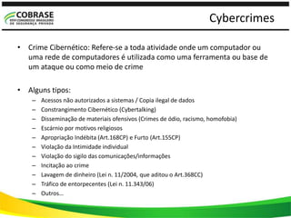 Cybercrimes
• Crime Cibernético: Refere-se a toda atividade onde um computador ou
uma rede de computadores é utilizada como uma ferramenta ou base de
um ataque ou como meio de crime
• Alguns tipos:
– Acessos não autorizados a sistemas / Copia ilegal de dados
– Constrangimento Cibernético (Cybertalking)
– Disseminação de materiais ofensivos (Crimes de ódio, racismo, homofobia)
– Escárnio por motivos religiosos
– Apropriação Indébita (Art.168CP) e Furto (Art.155CP)
– Violação da Intimidade individual
– Violação do sigilo das comunicações/informações
– Incitação ao crime
– Lavagem de dinheiro (Lei n. 11/2004, que aditou o Art.368CC)
– Tráfico de entorpecentes (Lei n. 11.343/06)
– Outros…
 