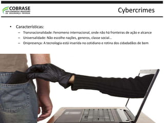 Cybercrimes
• Características:
– Transnacionalidade: Fenomeno internacional, onde não há fronteiras de ação e alcance
– Universalidade: Não escolhe nações, generos, classe social…
– Onipresença: A tecnologia está inserida no cotidiano e rotina dos cidadadãos de bem
 
