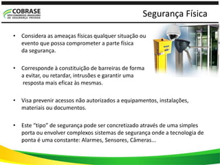 Segurança Física
• Considera as ameaças físicas qualquer situação ou
evento que possa comprometer a parte física
da segurança.
• Corresponde à constituição de barreiras de forma
a evitar, ou retardar, intrusões e garantir uma
resposta mais eficaz às mesmas.
• Visa prevenir acessos não autorizados a equipamentos, instalações,
materiais ou documentos.
• Este “tipo” de segurança pode ser concretizado através de uma simples
porta ou envolver complexos sistemas de segurança onde a tecnologia de
ponta é uma constante: Alarmes, Sensores, Câmeras...
 