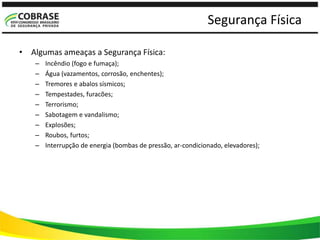 Segurança Física
• Algumas ameaças a Segurança Física:
– Incêndio (fogo e fumaça);
– Água (vazamentos, corrosão, enchentes);
– Tremores e abalos sísmicos;
– Tempestades, furacões;
– Terrorismo;
– Sabotagem e vandalismo;
– Explosões;
– Roubos, furtos;
– Interrupção de energia (bombas de pressão, ar-condicionado, elevadores);
 