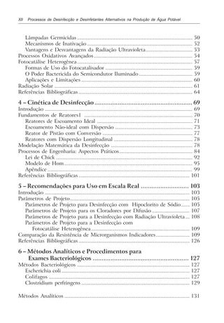 XII Processos de Desinfecção e Desinfetantes Alternativos na Produção de Água Potável
Lâmpadas Germicidas .................................................................................. 50
Mecanismos de Inativação ........................................................................... 52
Vantagens e Desvantagens da Radiação Ultravioleta................................. 53
Processos Oxidativos Avançados ...................................................................... 54
Fotocatálise Heterogênea.................................................................................. 57
Formas de Uso do Fotocatalisador .............................................................. 59
O Poder Bactericida do Semicondutor Iluminado ...................................... 59
Aplicações e Limitações ............................................................................... 60
Radiação Solar .................................................................................................. 61
Referências Bibliográficas ................................................................................. 64
4 – Cinética de Desinfecção ....................................................... 69
Introdução ......................................................................................................... 69
Fundamentos de Reatores1 ............................................................................. 70
Reatores de Escoamento Ideal .................................................................... 71
Escoamento Não-ideal com Dispersão ....................................................... 73
Reator de Pistão com Conversão ................................................................ 77
Reatores com Dispersão Longitudinal ........................................................ 78
Modelação Matemática da Desinfecção .......................................................... 78
Processos de Engenharia: Aspectos Práticos.................................................... 84
Lei de Chick ................................................................................................. 92
Modelo de Hom ........................................................................................... 95
Apêndice ....................................................................................................... 99
Referências Bibliográficas ............................................................................... 101
5 – Recomendações para Uso em Escala Real ........................... 103
Introdução ....................................................................................................... 103
Parâmetros de Projeto..................................................................................... 105
Parâmetros de Projeto para Desinfecção com Hipoclorito de Sódio...... 105
Parâmetros de Projeto para os Cloradores por Difusão ........................... 107
Parâmetros de Projeto para a Desinfecção com Radiação Ultravioleta ... 108
Parâmetros de Projeto para a Desinfecção com
Fotocatálise Heterogênea...................................................................... 109
Comparação da Resistência de Microrganismos Indicadores........................ 109
Referências Bibliográficas ............................................................................... 126
6 – Métodos Analíticos e Procedimentos para
Exames Bacteriológicos ...................................................... 127
Métodos Bacteriológicos ................................................................................ 127
Escherichia coli ........................................................................................... 127
Colifagos .................................................................................................... 127
Clostridium perfringens ............................................................................. 129
Métodos Analíticos ......................................................................................... 131
 