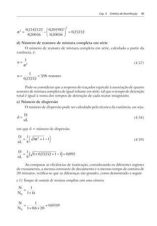 Cap. 4 Cinética de Desinfecção 89
σ2
2
0 2542122
0 20036
0 201982
0 20036
0 25252= −
F
HG I
KJ =
,
,
,
,
,
d) Número de reatores de mistura completa em série
O número de reatores de mistura completa em série, calculado a partir da
variância, é:
n =
1
2
σ
(4.57)
n reatores= =
1
0 25252
396
,
,
Pode-se considerar que a resposta do traçador equivale à associação de quatro
reatores de mistura completa de igual volume em série, tal que o tempo de detenção
total é igual à soma dos tempos de detenção de cada reator imaginário.
e) Número de dispersão
O número de dispersão pode ser calculado pela técnica da variância, ou seja:
d
D
uL
= (4.58)
em que d = número de dispersão.
D
uL
= + −FH IK
1
8
8 1 12
σ (4.59)
D
uL
= × + − =
1
8
8 0 25252 1 1 0 092, ,e j
Ao comparar as eficiências de inativação, considerando os diferentes regimes
de escoamento, a mesma constante de decaimento e o mesmo tempo de contato de
20 minutos, verifica-se que as diferenças são grandes, como demostrado a seguir:
e.1) Tanque de contato de mistura completa com uma câmara
N
N kt0
1
1
=
+
N
N0
1
1 06 20
0 0769=
+ ×
=
,
,
 