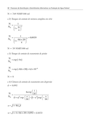 90 Processos de Desinfecção e Desinfetantes Alternativos na Produção de Água Potável
N = 769 NMP/100 ml
e.2) Tanques de contato de mistura completa em série
N
N kt
n
n
0
1
1
=
+
F
HG I
KJ
N
N0
4
1
1
06 20
4
0 0039=
+
×F
HG I
KJ
=
,
,
N = 39 NMP/100 ml
e.3) Tanque de contato de escoamento de pistão
N
N
kt
0
= −exp b g
N
N0
6
06 20 61 10= − × = × −
exp , ,b g
N = 0
e.4) Câmara de contato de escoamento com dispersão
d = 0,092
N
N
a
d
a
a
d
a
a
d
0 2 2
4
1
2
1
2
1
2
=
F
H
I
K
+ F
H
I
K − − −F
H
I
K
exp
exp expa f e j
a = +1 4 0kt d
a = + × × × =1 4 06 20 0 092 2 3272, , ,
 