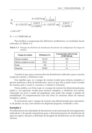 Cap. 4 Cinética de Desinfecção 91
N
N0 2 2
4 2 3272
1
2 0 092
1 2 3272
2 3272
2 0 092
1 2 3272
2 3272
2 0 092
=
×
×
F
HG I
KJ
+
×
F
HG I
KJ − − −
×
F
HG I
KJ
=
, exp
,
, exp
,
,
, exp
,
,
b g b g
= × −
154 10 4
,
N = 1,5 NMP/100 ml
Para facilitar a comparação dos diferentes rendimentos, os resultados foram
colocados na Tabela 4.3.
Tabela 4.3 Variação da eficiência de desinfecção decorrente da configuração do tanque de
contato.
Tanque de contato Eficiência (%)
Concentração sobrevivente
(NMP/100 ml)
Mistura completa 92,310 769
Mistura completa em série 99,61 39
Pistão 100 0
Dispersão 99,985 1,5
Conclui-se que, para a mesma dose de desinfetante utilizado e para o mesmo
tempo de contato, a eficiência varia.
Isso significa que, se o tanque de contato tender para mistura completa, é
preciso aumentar a dose de desinfetante, uma vez que não se pode variar o tempo
de contato, pois a vazão é a mesma e o volume é constante.
Outra análise a ser feita é que se o tanque de contato for dimensionado para
pistão e, em operação, tender para mistura completa, a eficiência será menor,
colocando em risco a saúde da população, pois pode não atingir o padrão de
potabilidade. O comportamento real está entre os extremos ideais de mistura
completa e pistão.
É conveniente que o tanque de contato seja dimensionado para aproximar-
se de pistão, ou seja, com número de dispersão pequeno, tendendo a zero.
Exemplo 2
O conhecimento da velocidade de decaimento ou de inativação de microrganismos
indicadores é de grande importância para o dimensionamento da desinfecção de
água ou esgoto, seja para a definição da dosagem de desinfetante ou do tempo de
contato.
 