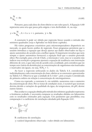 Cap. 4 Cinética de Desinfecção 93
ln
N
N
kt
0
= − (4.60)
Portanto, para cada dose de cloro obtém-se um valor para k. A Equação 4.60
representa uma reta que passa pela origem e tem declividade –k, ou seja:
y
N
N
= ln
0
; A = k e x = t, portanto, y Ax=
A constante k pode ser obtida por regressão linear usando o método dos
mínimos quadrados (veja o Apêndice no final deste capítulo).
Há vários programas estatísticos para microcomputadores disponíveis no
mercado, os quais fazem análise de regressão. Esses programas permitem que o
usuário introduza a equação que deseja ajustar aos dados observados ou faça o
ajuste automático de acordo com a melhor opção. É importante ressaltar que nem
sempre o ajuste automático fornecerá a equação final que o usuário pretende
obter. Por exemplo, para a lei de Chick, a interseção é zero, mas se o usuário não
indicar essa restrição o programa ajustará a equação de tendência com interseção
diferente de zero, o que não está de acordo com a realidade, pois considera que no
tempo zero (início da desinfecção) as concentrações de organismos não inativados
e inativados são iguais, ou seja, N/N0
= 1.
Ao fazer a regressão utilizando os dados da Tabela 4.4, considerando
individualmente cada concentração de cloro, obtêm-se as constantes apresentadas
na Tabela 4.5. Observa-se que a unidade de k é min–1
, pois a reação é considerada
de primeira ordem em relação à concentração de microrganismos.
Como era esperado, a constante k, em módulo, aumentou com o aumento
da concentração de cloro. Por se tratar de condições reais, é razoável que ocorram
desvios devido a variações da qualidade da água, da temperatura, do pH, dentre
outros fatores.
Para avaliar se a equação obtida pelo método dos mínimos quadrados representa
o fenômeno avaliado, é necessário comparar os resultados obtidos em laboratório
com os resultados estimados pela equação. Um parâmetro que possibilita essa
comparação é o coeficiente de correlação calculado pela Equação 4.61:
R
y Y
y y
e
n
n
2
2
1
2
1
1= −
−∑
−∑
b g
d i
(4.61)
R: coeficiente de correlação;
y: variável dependente observada – valor obtido em laboratório;
 