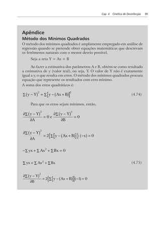Cap. 4 Cinética de Desinfecção 99
Apêndice
Método dos Mínimos Quadrados
O método dos mínimos quadrados é amplamente empregado em análise de
regressão quando se pretende obter equações matemáticas que descrevam
os fenômenos naturais com o menor desvio possível.
Seja a reta Y = Ax + B
Ao fazer a estimativa dos parâmetros A e B, obtém-se como resultado
a estimativa de y (valor real), ou seja, Y. O valor de Y não é exatamente
igual a y, o que resulta em erros. O método dos mínimos quadrados procura
equação que represente os resultados com erro mínimo.
A soma dos erros quadráticos é:
y Y y Ax B− = − +∑∑b g b g2 2
(4.74)
Para que os erros sejam mínimos, então,
∂ −
∂
=
∂ −
∂
=
∑ ∑y Y
A
e
y Y
B
b g b g2 2
0 0
∂ −
∂
= − + − =
∑
∑
y Y
A
y Ax B x
b g b gn s a f
2
2 0
− + + =∑∑∑ yx Ax Bx2
0
yx Ax Bx= + ∑∑∑ 2
(4.75)
∂ −∑
∂
= − +∑ − =
y Y
B
y Ax B
b g b go ta f
2
2 1 0
 