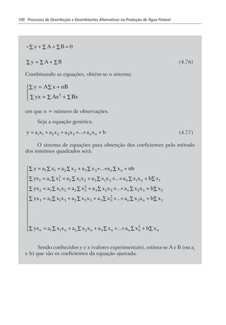 100 Processos de Desinfecção e Desinfetantes Alternativos na Produção de Água Potável
− + + =∑∑∑ y A B 0
y A B= + ∑∑∑ (4.76)
Combinando as equações, obtém-se o sistema:
y A x nB
yx Ax Bx2
= +
= +
R
S|
T|
∑∑
∑∑∑
em que n = número de observações.
Seja a equação genérica:
y a x a x a x a x bn n= + + + + +1 1 2 2 3 3 ... (4.77)
O sistema de equações para obtenção dos coeficientes pelo método
dos mínimos quadrados será:
y a x a x a x a x nb
yx a x a x x a x x a x x b x
yx a x x a x a x x a x x b x
yx a x x a x x a x a x x b x
yx a x x a x x a x
n n
n n
n n
n n
n n n
= + + + + +∑∑∑∑∑
= + + + + + ∑∑∑∑∑∑
= + + + + + ∑∑∑∑∑∑
= + + + + + ∑∑∑∑∑∑
= + +
1 1 2 2 3 3
1 1 1
2
2 1 2 3 1 3 1 1
2 1 1 2 2 2
2
3 2 3 2 2
3 1 1 3 2 2 3 3 3
2
3 3
1 1 2 2 3
...
...
...
...
n n n na x b x+ + + ∑∑∑∑∑∑
R
S
||||||
T
|||||| ... 2
Sendo conhecidos y e x (valores experimentais), estima-se A e B (ou ai
e b) que são os coeficientes da equação ajustada.
 