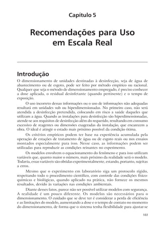 Recomendações para Uso
em Escala Real
Introdução
O dimensionamento de unidades destinadas à desinfecção, seja de água de
abastecimento ou de esgoto, pode ser feito por método empírico ou racional.
Qualquer que seja o método de dimensionamento empregado, é preciso conhecer
a dose aplicada, o residual desinfetante (quando pertinente) e o tempo de
exposição.
O uso incorreto dessas informações ou o uso de informações não adequadas
resultará em unidades sub ou hiperdimensionadas. No primeiro caso, não será
atendida a desinfecção pretendida, colocando em risco a saúde daqueles que
utilizam a água. Quando as instalações para desinfecção são hiperdimensionadas,
atende-se aos requisitos de desinfecção além do requerido, resultando em consumo
excessivo de reagentes ou dimensões exageradas da instalação, que encarecem a
obra. O ideal é atingir o estado mais próximo possível da condição ótima.
Os critérios empíricos podem ter base na experiência acumulada pela
operação de estações de tratamento de água ou de esgoto reais ou nos ensaios
montados especialmente para isso. Nesse caso, as informações podem ser
utilizadas para reproduzir as condições reinantes no experimento.
Os modelos envolvem o equacionamento do fenômeno e para isso utilizam
variáveis que, quanto maior o número, mais próximo da realidade será o modelo.
Todavia, essas variáveis são obtidas experimentalmente, estando, portanto, sujeitas
a erros.
Mesmo que o experimento em laboratório siga um protocolo rígido,
respeitando todo o procedimento científico, com controle das condições físico-
químicas e biológicas, quando aplicado na prática, não fornece os mesmos
resultados, devido às variações nas condições ambientais.
Diante desses fatos, parece não ser possível utilizar modelos com segurança.
A realidade é um pouco diferente. Os modelos são necessários para o
dimensionamento. O cuidado que se deve ter é considerar a perda de eficiência
e as limitações do modelo, aumentando a dose e o tempo de contato no momento
do dimensionamento, de forma que o sistema tenha flexibilidade para ajustar-se
Capítulo 5
103
 
