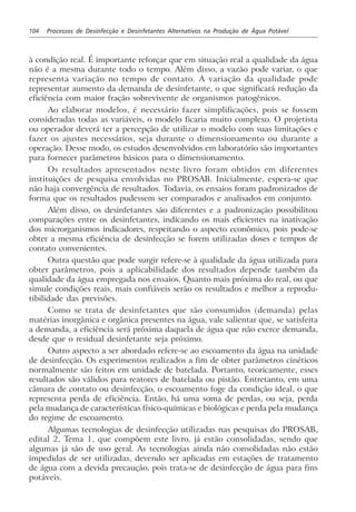 104 Processos de Desinfecção e Desinfetantes Alternativos na Produção de Água Potável
à condição real. É importante reforçar que em situação real a qualidade da água
não é a mesma durante todo o tempo. Além disso, a vazão pode variar, o que
representa variação no tempo de contato. A variação da qualidade pode
representar aumento da demanda de desinfetante, o que significará redução da
eficiência com maior fração sobrevivente de organismos patogênicos.
Ao elaborar modelos, é necessário fazer simplificações, pois se fossem
consideradas todas as variáveis, o modelo ficaria muito complexo. O projetista
ou operador deverá ter a percepção de utilizar o modelo com suas limitações e
fazer os ajustes necessários, seja durante o dimensionamento ou durante a
operação. Desse modo, os estudos desenvolvidos em laboratório são importantes
para fornecer parâmetros básicos para o dimensionamento.
Os resultados apresentados neste livro foram obtidos em diferentes
instituições de pesquisa envolvidas no PROSAB. Inicialmente, espera-se que
não haja convergência de resultados. Todavia, os ensaios foram padronizados de
forma que os resultados pudessem ser comparados e analisados em conjunto.
Além disso, os desinfetantes são diferentes e a padronização possibilitou
comparações entre os desinfetantes, indicando os mais eficientes na inativação
dos microrganismos indicadores, respeitando o aspecto econômico, pois pode-se
obter a mesma eficiência de desinfecção se forem utilizadas doses e tempos de
contato convenientes.
Outra questão que pode surgir refere-se à qualidade da água utilizada para
obter parâmetros, pois a aplicabilidade dos resultados depende também da
qualidade da água empregada nos ensaios. Quanto mais próxima do real, ou que
simule condições reais, mais confiáveis serão os resultados e melhor a reprodu-
tibilidade das previsões.
Como se trata de desinfetantes que são consumidos (demanda) pelas
matérias inorgânica e orgânica presentes na água, vale salientar que, se satisfeita
a demanda, a eficiência será próxima daquela de água que não exerce demanda,
desde que o residual desinfetante seja próximo.
Outro aspecto a ser abordado refere-se ao escoamento da água na unidade
de desinfecção. Os experimentos realizados a fim de obter parâmetros cinéticos
normalmente são feitos em unidade de batelada. Portanto, teoricamente, esses
resultados são válidos para reatores de batelada ou pistão. Entretanto, em uma
câmara de contato ou desinfecção, o escoamento foge da condição ideal, o que
representa perda de eficiência. Então, há uma soma de perdas, ou seja, perda
pela mudança de características físico-químicas e biológicas e perda pela mudança
do regime de escoamento.
Algumas tecnologias de desinfecção utilizadas nas pesquisas do PROSAB,
edital 2, Tema 1, que compõem este livro, já estão consolidadas, sendo que
algumas já são de uso geral. As tecnologias ainda não consolidadas não estão
impedidas de ser utilizadas, devendo ser aplicadas em estações de tratamento
de água com a devida precaução, pois trata-se de desinfecção de água para fins
potáveis.
 