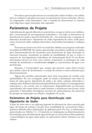 Cap. 5 Recomendações para Uso em Escala Real 105
Os valores apresentados devem ser considerados valores médios e são válidos
para as condições específicas nas quais os experimentos foram realizados. Devem
ser empregados como balizadores, com o cuidado de dimensionar os sistemas
com folga para suprir demandas não esperadas.
Parâmetros de Projeto
A desinfecção de água de diferentes características, no que se refere a cor, turbidez,
pH e concentração de microrganismos indicadores – em todas as alternativas de
desinfecção foi usada a bactéria Escherichia coli –, foi realizada com o emprego de
diferentes desinfetantes: hipoclorito de sódio, hipoclorito de cálcio, ácido pera-
cético, ferrato de sódio, radiação ultravioleta, fotocatálise heterogênea e radiação
solar.
Procurou-se reunir neste livro os resultados obtidos nas pesquisas realizadas
no âmbito do PROSAB. Os valores apresentados são médios e poderão ser usados
para dimensionamento de instalações para desinfecção de água destinada ao
consumo humano, atendendo ao padrão de potabilidade no que se refere à
ausência de microrganismos indicadores de contaminação fecal. O uso destas
informações deverá ser feito com critério, respeitando as limitações de cada
método de desinfecção e considerando sempre as características da água a ser
desinfetada.
Portanto, é recomendável que, sempre que possível, sejam feitos ensaios
para definir a dose de desinfetante e o tempo de contato a serem utilizados para
dimensionamento.
Alguns dos métodos apresentados neste livro necessitam de estudos mais
aprofundados. De uso consagrado, pode ser citada a desinfecção com cloro na
forma de cloro gasoso, hipoclorito de sódio e de cálcio, radiação ultravioleta e
radiação solar. Embora tenha demonstrado eficiência em inativar os microrganismos
indicadores e, de acordo com as informações disponibilizadas na literatura
especializada, não causar danos à saúde humana, a desinfecção com ferrato, ácido
peracético e fotocatálise heterogênea necessita de aprimoramento dos processos
de geração ou otimização em relação à ampliação de escala.
Parâmetros de Projeto para Desinfecção com
Hipoclorito de Sódio
A dose de cloro ativo a ser aplicada depende da demanda de cloro exercida pela
água, do tempo de contato e do pH. Essa variabilidade de características físico-
químicas dificulta obter informações de aplicação geral. Por isso, as informações
apresentadas nas Tabelas 5.1 e 5.2 poderão ser empregadas no dimensionamento
de instalações para desinfecção de água desde que as características físico-químicas
e bacteriológicas da água sejam iguais ou apresentem valores inferiores aos das
tabelas.
 