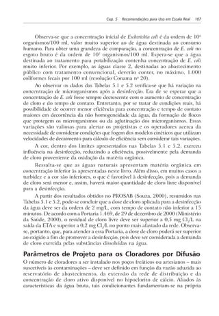 Cap. 5 Recomendações para Uso em Escala Real 107
Observa-se que a concentração inicial de Escherichia coli é da ordem de 106
organismos/100 ml, valor muito superior ao de água destinada ao consumo
humano. Para obter uma grandeza de comparação, a concentração de E. coli no
esgoto bruto é da ordem de 107
organismos/100 ml. Espera-se que a água
destinada ao tratamento para potabilização contenha concentração de E. coli
muito inferior. Por exemplo, as águas classe 2, destinadas ao abastecimento
público com tratamento convencional, deverão conter, no máximo, 1.000
coliformes fecais por 100 ml (resolução Conama no
20).
Ao observar os dados das Tabelas 5.1 e 5.2 verifica-se que há variação na
concentração de microrganismos após a desinfecção. Era de se esperar que a
concentração de E. coli fosse sempre decrescente com o aumento de concentração
de cloro e do tempo de contato. Entretanto, por se tratar de condições reais, há
possibilidade de ocorrer menor eficiência para concentração e tempo de contato
maiores em decorrência da não homogeneidade da água, da formação de flocos
que protegem os microrganismos ou da aglutinação dos microrganismos. Essas
variações são valiosas para alertar os projetistas e os operadores acerca da
necessidade de considerar condições que fogem dos modelos cinéticos que utilizam
velocidades de decaimento para cálculo de eficiência sem considerar tais variações.
A cor, dentro dos limites apresentados nas Tabelas 5.1 e 5.2, exerceu
influência na desinfecção, reduzindo a eficiência, possivelmente pela demanda
de cloro proveniente da oxidação da matéria orgânica.
Ressalta-se que as águas naturais apresentam matéria orgânica em
concentração inferior às apresentadas neste livro. Além disso, em muitos casos a
turbidez e a cor são inferiores, o que é favorável à desinfecção, pois a demanda
de cloro será menor e, assim, haverá maior quantidade de cloro livre disponível
para a desinfecção.
A partir dos resultados obtidos no PROSAB (Souza, 2000), resumidos nas
Tabelas 5.1 e 5.2, pode-se concluir que a dose de cloro aplicada para a desinfecção
da água deve ser da ordem de 2 mg/L, com tempo de contato não inferior a 15
minutos. De acordo com a Portaria 1.469, de 29 de dezembro de 2000 (Ministério
da Saúde, 2000), o residual de cloro livre deve ser superior a 0,5 mg Cl2
/L na
saída da ETA e superior a 0,2 mg Cl2
/L no ponto mais afastado da rede. Observa-
se, portanto, que, para atender a essa Portaria, a dose de cloro poderá ser superior
ao exigido a fim de promover a desinfecção, pois deve ser considerada a demanda
de cloro exercida pelas substâncias dissolvidas na água.
Parâmetros de Projeto para os Cloradores por Difusão
O número de cloradores a ser instalado nos poços freáticos ou artesianos – mais
suscetíveis às contaminações – deve ser definido em função da vazão aduzida ao
reservatório de abastecimento, da extensão da rede de distribuição e da
concentração de cloro ativo disponível no hipoclorito de cálcio. Aliados às
características da água bruta, tais condicionantes fundamentam-se na própria
 