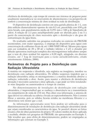 108 Processos de Desinfecção e Desinfetantes Alternativos na Produção de Água Potável
eficiência da desinfecção, cujo tempo de contato nos sistemas de pequeno porte
usualmente materializa-se no reservatório de abastecimento e na perspectiva de
conferir a concentração mínima de cloro residual na rede de distribuição.
O dispositivo de desinfecção consiste em uma garrafa plástica de 1 L, com
dois orifícios diametralmente opostos de raio 0,3 cm, preenchida com 850 g de
areia lavada, com granulometria média de 0,295 mm e 340 g de hipoclorito de
cálcio. A relação de 2,5 para areia/hipoclorito pode ser alterada para 2 ou 3 a
partir da concentração de cloro necessária após a desinfecção e do grau de
contaminação da água bruta.
Os resultados auferidos nas pesquisas realizadas no contexto do PROSAB
recomendam, com maior segurança, o emprego do dispositivo para águas com
concentração de coliformes fecais de até 1.000 NMP/100 ml. Mesmo para águas
com cor verdadeira de 20 a 30 uC e turbidez inferior a 5 uT, o clorador por
difusão apresentou inativação completa dos microrganismos indicadores sempre
que o teor de cloro residual foi superior a 0,20 mg/L, atingindo, em diversos
ensaios, até 7 Log de inativação para a razão areia/desinfetante, citada
anteriormente (Libânio, 2000).
Parâmetros de Projeto para a Desinfecção com
Radiação Ultravioleta
A matéria em suspensão e dissolvida, seja orgânica ou inorgânica, interfere na
desinfecção com radiação ultravioleta. Os sólidos suspensos impedem que a
radiação ultravioleta atinja os microrganismos e a matéria dissolvida absorve a
radiação, reduzindo a dose. Assim, para manter a eficiência de desinfecção
desejada é necessário aumentar a dose aplicada, o que pode ser feito instalando-
se mais lâmpadas ou aumentando-se o tempo de contato.
No dimensionamento de instalações de desinfecção com radiação
ultravioleta, é imprescindível que se conheça a absorvância ou a transmitância
em comprimento de onda de 254 nm. Para obter essa informação, a amostra de
água deverá ser colocada na cubeta e levada ao espectrofotômetro. Não é correto
filtrar a amostra, pois os sólidos ficarão retidos na membrana filtrante e a
absorvância será menor que a real.
As informações apresentadas neste livro podem ser utilizadas para o
dimensionamento de instalações de desinfecção com radiação ultravioleta desde
que sejam consideradas as características da água. Se possível, devem ser feitos
ensaios a fim de obter parâmetros de projeto. Os valores médios de doses aplicada
e recebida, obtidos nas pesquisas do PROSAB, são apresentados no Exemplo 3.
Vale ressaltar que, para efeito de dimensionamento, podem ser empregadas as
informações que constam no Exemplo 3.
 
