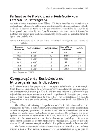 Cap. 5 Recomendações para Uso em Escala Real 109
Parâmetros de Projeto para a Desinfecção com
Fotocatálise Heterogênea
As informações apresentadas na Tabela 5.3 foram obtidas em experimentos
realizados em laboratório utilizando reator fotocatalítico impregnado com dióxido
de titânio e provido de fonte de radiação ultravioleta constituída de lâmpada de
baixa pressão de vapor de mercúrio. Novamente, alerta-se que as informações
poderão ser usadas para o dimensionamento respeitando as características da
água a ser desinfetada.
Tabela 5.3 Inativação de E. coli em reator fotocatalítico impregnado com dióxido de
titânio.
Tempo de
detenção (s)
N0 (NMP/100 ml) N (NMP/100 ml)
Dose a 254 nm
(mWs/cm2
)
Log N/N0
29,8 6 × 107
25,3 328,1 6,38
49,6 6 × 107
4,1 545,9 –7,17
76,6 6 × 107
1 842,2 –7,78
86,5 6 × 107
1 951 –7,78
107,5 6 × 107
1 1.181,8 –7,78
141,5 6 × 107
1 1.555,9 –7,78
Fonte: Guimarães (2000).
Comparação da Resistência de
Microrganismos Indicadores
A E. coli usualmente é empregada como microrganismo indicador de contaminação
fecal. Todavia, a resistência de alguns patogênicos, notadamente os protozoários,
aos desinfetantes, é maior que a da E. coli. Por esse motivo, é conveniente que
sejam feitos exames para detectar outros microrganismos indicadores que possam
representar o comportamento de vírus, bactérias esporuladas e cistos de
protozoários diante dos desinfetantes, conforme exemplificado nas Tabelas 5.4
a 5.9.
Os colifagos são vírus que hospedam a bactéria E. coli e são usados como
indicadores de vírus. Já as bactérias Clostridium perfringens, por terem a capacidade
de formar esporos, portanto, com maior resistência às adversidades do meio,
podem ser usadas como indicadores de protozoários. Os colifagos, em geral,
apresentam resistência semelhante à da E. coli, enquanto a C. perfringens é mais
resistente, demonstrando ser um indicador em potencial para águas que
apresentem suspeita de conter protozoários patogênicos, dados os usos do
manancial e do solo que compõem a bacia hidrográfica drenada pelo manancial.
Os dados apresentados neste capítulo devem ser tomados como valores
médios e não se deve deixar de considerar as características da água para as
 
