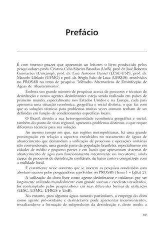 Prefácio
É com imenso prazer que apresento ao leitores o livro produzido pelos
pesquisadores profa. Cristina Celia Silveira Brandão (UnB), prof. dr. José Roberto
Guimarães (Unicamp), prof. dr. Luiz Antonio Daniel (EESC-USP), prof. dr.
Marcelo Libânio (UFMG) e prof. dr. Sérgio João de Luca (UFRGS), envolvidos
no PROSAB no tema de pesquisa “Métodos Alternativos de Desinfecção de
Águas de Abastecimento”.
Embora um grande número de pesquisas acerca de processos e técnicas de
desinfecção e novos agentes desinfetantes esteja sendo realizado em países de
primeiro mundo, especialmente nos Estados Unidos e na Europa, cada país
apresenta uma situação econômica, geográfica e social distinta, o que faz com
que as soluções técnicas para problemas muitas vezes comuns tenham de ser
definidas em função de condicionantes específicas locais.
O Brasil, devido a sua heterogeneidade econômica geográfica e social,
também do ponto de vista regional, apresenta problemas distintos, o que requer
diferentes técnicas para sua solução.
Ao mesmo tempo em que, nas regiões metropolitanas, há uma grande
preocupação em relação a aspectos envolvidos no tratamento de águas de
abastecimento que demandam a utilização de processos e operações unitárias
não convencionais, uma grande parte da população brasileira, especialmente em
cidades de médio e pequeno portes e em locais que apresentam sistemas de
abastecimento de água com funcionamento intermitente ou inexistente, ainda
carece de processos de desinfecção confiáveis, de baixo custo e compatíveis com
a realidade local.
É exatamente nesse contexto que se inserem as pesquisas conduzidas com
absoluto sucesso pelos pesquisadores envolvidos no PROSAB (Tema 1 – Edital 2).
A utilização do cloro livre como agente desinfetante e oxidante, por ser
largamente utilizado mundialmente com grande sucesso e excelentes resultados,
foi contemplado pelos pesquisadores em suas diferentes formas de utilização
(EESC, UFMG, UFRGS e UnB).
No entanto, para algumas águas naturais particulares, o emprego do cloro
como agente pré-oxidante e desinfetante pode apresentar inconvenientes,
ressaltando-se a formação de subprodutos da desinfecção e, deste modo, a
Capítulo 1
XV
 