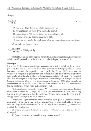 116 Processos de Desinfecção e Desinfetantes Alternativos na Produção de Água Potável
Solução:
P
C L
B
=
⋅
⋅10
(5.1)
P: massa de hipoclorito de sódio necessária (g);
C: concentração de cloro livre desejada (mg/L);
B: porcentagem (%) ou conteúdo de cloro disponível;
L: volume de água clorada necessário (L);
10: fator de conversão de mg/L para g/L e de porcentagem para decimal.
Colocando os dados, tem-se:
P g kg=
×
×
= =
300 180
0 9 10
6000 6
,
Portanto, para se obter aquela concentração na água clorada, necessitamos
adicionar 6 kg ou 6 L da solução concentrada de hipoclorito de sódio.
Exemplo 2
Uma estação de tratamento de água necessita substituir a pré-cloração por outro
processo de oxidação, pois o processo atual gera subprodutos prejudiciais à saúde
humana e animal. Foi sugerido o emprego do íon ferrato (VI), pois, além de
oxidante e coagulante, provou ser, em laboratório, um desinfetante alternativo,
não sendo identificado nenhum subproduto mutagênico. A vazão da estação é
de 2 L/s, empregando coagulação, floculação, sedimentação e filtração. As águas
bruta e produzida têm pH 7 e temperatura mínima de 10o
C, pior situação de
inverno no Sul do Brasil. A água filtrada tem turbidez de 0,4 uT, restando 0,5
log de coliformes fecais para a desinfecção final.
Testes realizados com o íon ferrato (VI) revelaram que, para a água bruta, a
demanda inicial era de 1,5 mg/L de V FeO4
2−
, sendo encontrado um Ct de 56 mg/
L.min a fim de reduzir 2 log de coliformes fecais, para vazão de projeto e t10
(coagulação/floculação) de 37,3 minutos.
Testes com hipoclorito de sódio revelaram que, para a desinfecção final,
com vazão e temperatura de projeto, na qualidade de água produzida, o Ct, para
reduzir 1 log de coliformes fecais foi de 12,7 mg /L.min, para um t10
(reservatório
e rede) de 76 minutos.
a) Qual a dosagem final do íon ferrato (VI) para a substituição da pré-
cloração?
b) Qual o residual de cloro livre segundo os testes?
 