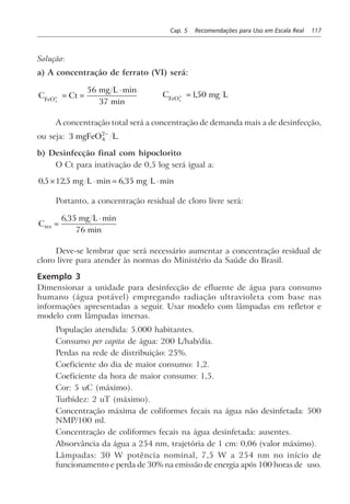 Cap. 5 Recomendações para Uso em Escala Real 117
Solução:
a) A concentração de ferrato (VI) será:
C Ct
mg L
FeO4
2
56
37
− = =
⋅ min
min
C mg LFeO4
2 150− = ,
A concentração total será a concentração de demanda mais a de desinfecção,
ou seja: 3 4
2
mgFeO L−
.
b) Desinfecção final com hipoclorito
O Ct para inativação de 0,5 log será igual a:
0 5 125 6 35, , min , min× ⋅ = ⋅mg L mg L
Portanto, a concentração residual de cloro livre será:
C
mg L
res =
⋅6 35
76
, min
min
Deve-se lembrar que será necessário aumentar a concentração residual de
cloro livre para atender às normas do Ministério da Saúde do Brasil.
Exemplo 3
Dimensionar a unidade para desinfecção de efluente de água para consumo
humano (água potável) empregando radiação ultravioleta com base nas
informações apresentadas a seguir. Usar modelo com lâmpadas em refletor e
modelo com lâmpadas imersas.
População atendida: 5.000 habitantes.
Consumo per capita de água: 200 L/hab/dia.
Perdas na rede de distribuição: 25%.
Coeficiente do dia de maior consumo: 1,2.
Coeficiente da hora de maior consumo: 1,5.
Cor: 5 uC (máximo).
Turbidez: 2 uT (máximo).
Concentração máxima de coliformes fecais na água não desinfetada: 500
NMP/100 ml.
Concentração de coliformes fecais na água desinfetada: ausentes.
Absorvância da água a 254 nm, trajetória de 1 cm: 0,06 (valor máximo).
Lâmpadas: 30 W potência nominal, 7,5 W a 254 nm no início de
funcionamento e perda de 30% na emissão de energia após 100 horas de uso.
 