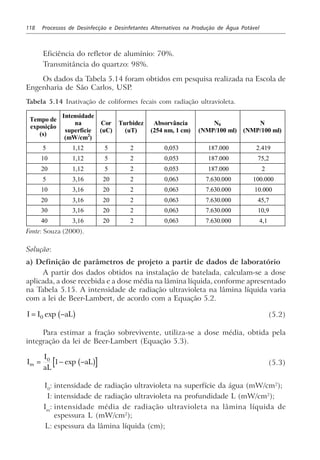 118 Processos de Desinfecção e Desinfetantes Alternativos na Produção de Água Potável
Eficiência do refletor de alumínio: 70%.
Transmitância do quartzo: 98%.
Os dados da Tabela 5.14 foram obtidos em pesquisa realizada na Escola de
Engenharia de São Carlos, USP.
Tabela 5.14 Inativação de coliformes fecais com radiação ultravioleta.
Tempo de
exposição
(s)
Intensidade
na
superfície
(mW/cm2
)
Cor
(uC)
Turbidez
(uT)
Absorvância
(254 nm, 1 cm)
N0
(NMP/100 ml)
N
(NMP/100 ml)
5 1,12 5 2 0,053 187.000 2.419
10 1,12 5 2 0,053 187.000 75,2
20 1,12 5 2 0,053 187.000 2
5 3,16 20 2 0,063 7.630.000 100.000
10 3,16 20 2 0,063 7.630.000 10.000
20 3,16 20 2 0,063 7.630.000 45,7
30 3,16 20 2 0,063 7.630.000 10,9
40 3,16 20 2 0,063 7.630.000 4,1
Fonte: Souza (2000).
Solução:
a) Definição de parâmetros de projeto a partir de dados de laboratório
A partir dos dados obtidos na instalação de batelada, calculam-se a dose
aplicada, a dose recebida e a dose média na lâmina líquida, conforme apresentado
na Tabela 5.15. A intensidade de radiação ultravioleta na lâmina líquida varia
com a lei de Beer-Lambert, de acordo com a Equação 5.2.
I I aL= −0 exp b g (5.2)
Para estimar a fração sobrevivente, utiliza-se a dose média, obtida pela
integração da lei de Beer-Lambert (Equação 5.3).
I
I
aL
aLm = − −0
1 exp b g (5.3)
I0
: intensidade de radiação ultravioleta na superfície da água (mW/cm2
);
I: intensidade de radiação ultravioleta na profundidade L (mW/cm2
);
Im
: intensidade média de radiação ultravioleta na lâmina líquida de
espessura L (mW/cm2
);
L: espessura da lâmina líquida (cm);
 