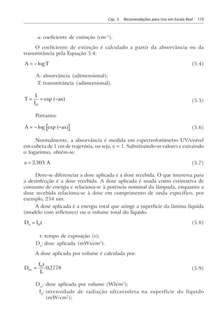 Cap. 5 Recomendações para Uso em Escala Real 119
a: coeficiente de extinção (cm–1
).
O coeficiente de extinção é calculado a partir da absorvância ou da
transmitância pela Equação 5.4:
A T= − log (5.4)
A: absorvância (adimensional);
T: transmitância (adimensional).
T
I
I
ax= = −
0
exp a f (5.5)
Portanto:
A ax= − −log exp a f (5.6)
Normalmente, a absorvância é medida em espectrofotômetro UV/visível
em cubeta de 1 cm de trajetória, ou seja, x = 1. Substituindo os valores e extraindo
o logaritmo, obtém-se:
a A= 2 303, (5.7)
Deve-se diferenciar a dose aplicada e a dose recebida. O que interessa para
a desinfecção é a dose recebida. A dose aplicada é usada como estimativa de
consumo de energia e relaciona-se à potência nominal da lâmpada, enquanto a
dose recebida relaciona-se à dose em comprimento de onda específico, por
exemplo, 254 nm.
A dose aplicada é a energia total que atinge a superfície da lâmina líquida
(modelo com refletores) ou o volume total do líquido.
D I ta = 0 (5.8)
t: tempo de exposição (s);
Da
: dose aplicada (mWs/cm2
).
A dose aplicada por volume é calculada por:
D
I t
L
av = 0
0 2778, (5.9)
Dav
: dose aplicada por volume (Wh/m3
);
I0
: intensidade de radiação ultravioleta na superfície do líquido
(mW/cm2
);
 
