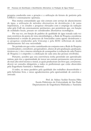 XVI Processos de Desinfecção e Desinfetantes Alternativos na Produção de Água Potável
pesquisa conduzida com a geração e a utilização do ferrato de potássio pela
UFRGS é extremamente oportuna.
Para muitas comunidades que não contam com serviço de abastecimento
de água, a utilização de métodos alternativos de desinfecção é de suma
importância, e os estudos e pesquisas efetuados com o emprego da radiação
solar pela UnB são extremamente pertinentes, por permitirem que, em função
de realidades locais, possam ser considerados alternativas tecnológicas.
Por sua vez, em função de padrões de qualidade de água tratada cada vez
mais restritivos do ponto de vista microbiológico, a Rede de Pesquisa considerou
fundamental o estudo de processos de fotocatálise como agente desinfetante e
as pesquisas conduzidas pela Unicamp e pela EESC refletiram de modo
absolutamente fiel essa necessidade.
No período em que estive caminhando em conjunto com a Rede de Pesquisa
(coordenadores, consultores, pesquisadores, alunos de pós-graduação, graduação,
técnicos etc.), tive a imensa satisfação de acompanhar a evolução de cada Projeto
de Pesquisa e o empenho e a dedicação de cada uma das pessoas envolvidas.
Portanto, acredito que esta convivência tenha permitido um aprendizado
mútuo, pois tive a oportunidade de travar um contato permanente com pessoas
do mais alto nível técnico e moral, as quais produziram um livro que, certamente,
deverá ser consulta obrigatória a todos os profissionais que estão absorvidos
pela Engenharia Sanitária e Ambiental.
A todos, os meus parabéns pela qualidade dos trabalhos desenvolvidos e
pelo belíssimo livro, e meus agradecimentos pela oportunidade de convívio e
amizade.
Prof. dr. Sidney Seckler Ferreira Filho
Escola Politécnica da Universidade de São Paulo
Departamento de Engenharia Hidráulica e Sanitária
 