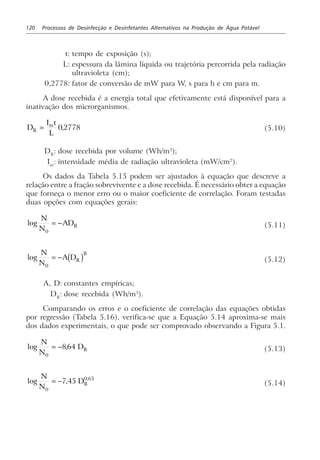 120 Processos de Desinfecção e Desinfetantes Alternativos na Produção de Água Potável
t: tempo de exposição (s);
L: espessura da lâmina líquida ou trajetória percorrida pela radiação
ultravioleta (cm);
0,2778: fator de conversão de mW para W, s para h e cm para m.
A dose recebida é a energia total que efetivamente está disponível para a
inativação dos microrganismos.
D
I t
LR
m
= 0 2778, (5.10)
DR
: dose recebida por volume (Wh/m3
);
Im
: intensidade média de radiação ultravioleta (mW/cm2
).
Os dados da Tabela 5.15 podem ser ajustados à equação que descreve a
relação entre a fração sobrevivente e a dose recebida. É necessário obter a equação
que forneça o menor erro ou o maior coeficiente de correlação. Foram testadas
duas opções com equações gerais:
log
N
N
ADR
0
= − (5.11)
log
N
N
A DR
B
0
= − c h (5.12)
A, D: constantes empíricas;
DR
: dose recebida (Wh/m3
).
Comparando os erros e o coeficiente de correlação das equações obtidas
por regressão (Tabela 5.16), verifica-se que a Equação 5.14 aproxima-se mais
dos dados experimentais, o que pode ser comprovado observando a Figura 5.1.
log ,
N
N
DR
0
864= − (5.13)
log , ,N
N
DR
0
0 63
7 45= − (5.14)
 