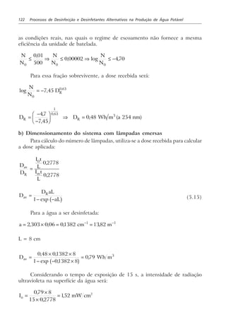 122 Processos de Desinfecção e Desinfetantes Alternativos na Produção de Água Potável
as condições reais, nas quais o regime de escoamento não fornece a mesma
eficiência da unidade de batelada.
N
N
N
N
N
N0 0 0
0 01
500
0 00002 470≤ ⇒ ≤ ⇒ ≤ −
,
, log ,
Para essa fração sobrevivente, a dose recebida será:
log , ,N
N
DR
0
0 63
7 45= −
D D Wh m a nmR R=
−
−
F
HG I
KJ ⇒ =
47
7 45
0 48 254
1
0 63 3,
,
, ( )
,
b) Dimensionamento do sistema com lâmpadas emersas
Para cálculo do número de lâmpadas, utiliza-se a dose recebida para calcular
a dose aplicada:
D
D
I t
L
I t
L
av
R m
=
0
0 2778
0 2778
,
,
D
D aL
aL
av
R
=
− −1 exp b g (5.15)
Para a água a ser desinfetada:
a cm m= × = =− −
2 303 0 06 01382 13821 1
, , , ,
L = 8 cm
D Wh mav =
× ×
− − ×
=
0 48 01382 8
1 01382 8
079 3, ,
exp ,
,
b g
Considerando o tempo de exposição de 15 s, a intensidade de radiação
ultravioleta na superfície da água será:
I mW cm0
2079 8
15 02778
152=
×
×
=
,
,
,
 