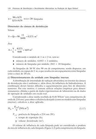 124 Processos de Desinfecção e Desinfetantes Alternativos na Produção de Água Potável
n n=
×
×
⇒ =
90 079
525 070
20
,
, ,
lâmpadas
Dimensões da câmara de desinfecção
Volume
∀ = = =Qt m90
15
3600
0 375 3
.
,
Área
A
L
m=
∀
= =
0 375
0 08
469 2,
,
,
Considerando o módulo de 1 m × 2 m, tem-se:
l número de módulos: 4,69/2 = 2 módulos;
l número de lâmpadas por módulo: 20/2 = 10 lâmpadas.
As lâmpadas de 30 W têm 90 cm de comprimento, sendo dispostas, em
cada módulo, no espaço de 2 m, o que resulta em um espaçamento entre lâmpadas
(eixo a eixo) de 20 cm.
c) Dimensionamento da unidade com lâmpadas imersas
A distribuição de intensidade de radiação ultravioleta no interior da câmara
de desinfecção não é uniforme e, além disso, há influência da hidrodinâmica. A
combinação desses fatores dificulta o equacionamento para fins de dimensio-
namento. Por este motivo, é comum utilizar relações empíricas para dimen-
sionamento, obtidas a partir de dados experimentais de laboratório ou de dados
de operação de unidades em escala real.
Considerando a dose média recebida de 0,48 Wh/m3
(em comprimento de
onda de 254 nm), para obter a eficiência desejada (como no modelo com lâmpadas
emersas), calcula-se a dose aplicada:
D
P t
Wh mav =
∀
254 3
e j (5.17)
P254
: potência da lâmpada a 254 nm (W);
t: tempo de exposição (h);
∀: volume desinfetado (m3
).
O volume de influência de cada lâmpada pode ser considerado o produto
da área de influência de cada lâmpada (Figura 5.2) pelo comprimento da lâmpada.
 