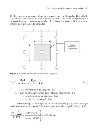 Cap. 5 Recomendações para Uso em Escala Real 125
Conhecendo esse volume, calcula-se o espaço entre as lâmpadas. Para cálculo
do volume, considerou-se que a lâmpada tem 0,90 m de comprimento e
desconsiderou-se o volume ocupado pelo tubo que reveste a lâmpada (tubo
externo para proteção da lâmpada).
E
E
E
E
E E
Área de
influência de
cada lâmpada
Figura 5.2 Corte transversal do canal com lâmpadas.
D
D aL
aL
P t P t
E C
av
R
=
− −
=
∀
=
1
254 254
2
exp b g (5.18)
C : comprimento da lâmpada (m);
L = E/2: trajetória percorrida pela radiação ultravioleta (m);
E : espaçamento entre lâmpadas (m);
a : coeficiente de extinção (m).
Adotando tempo de exposição de 15 s e considerando que a perda de energia
no invólucro de quartzo é de 2%, a potência efetiva da lâmpada é de 5,15 W:
515
15
3600
0 90
0 48 1382
2
1 1382
2
182
,
.
,
, ,
exp ,
×
=
× ×
− −
F
HG I
KJ
⇒ =
E
E
E
E cm
 