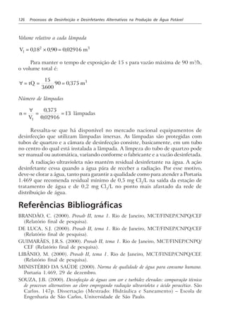 126 Processos de Desinfecção e Desinfetantes Alternativos na Produção de Água Potável
Volume relativo a cada lâmpada
V ml = × =018 0 90 0 029162 3
, , ,
Para manter o tempo de exposição de 15 s para vazão máxima de 90 m3
/h,
o volume total é:
∀ = = =tQ m
15
3600
90 0 375 3
.
,
Número de lâmpadas
n
V
=
∀
= =
1
0 375
0 02916
13
,
,
lâmpadas
Ressalta-se que há disponível no mercado nacional equipamentos de
desinfecção que utilizam lâmpadas imersas. As lâmpadas são protegidas com
tubos de quartzo e a câmara de desinfecção consiste, basicamente, em um tubo
no centro do qual está instalada a lâmpada. A limpeza do tubo de quartzo pode
ser manual ou automática, variando conforme o fabricante e a vazão desinfetada.
A radiação ultravioleta não mantém residual desinfetante na água. A ação
desinfetante cessa quando a água pára de receber a radiação. Por esse motivo,
deve-se clorar a água, tanto para garantir a qualidade como para atender a Portaria
1.469 que recomenda residual mínimo de 0,5 mg Cl2
/L na saída da estação de
tratamento de água e de 0,2 mg Cl2
/L no ponto mais afastado da rede de
distribuição de água.
Referências Bibliográficas
BRANDÃO, C. (2000). Prosab II, tema 1. Rio de Janeiro, MCT/FINEP/CNPQ/CEF
(Relatório final de pesquisa).
DE LUCA, S.J. (2000). Prosab II, tema 1. Rio de Janeiro, MCT/FINEP/CNPQ/CEF
(Relatório final de pesquisa).
GUIMARÃES, J.R.S. (2000). Prosab II, tema 1. Rio de Janeiro, MCT/FINEP/CNPQ/
CEF (Relatório final de pesquisa).
LIBÂNIO, M. (2000). Prosab II, tema 1. Rio de Janeiro, MCT/FINEP/CNPQ/CEF.
(Relatório final de pesquisa).
MINISTÉRIO DA SAÚDE (2000). Norma de qualidade de água para consumo humano.
Portaria 1.469, 29 de dezembro.
SOUZA, J.B. (2000). Desinfecção de águas com cor e turbidez elevadas: comparação técnica
de processos alternativos ao cloro empregando radiação ultravioleta e ácido peracético. São
Carlos. 147p. Dissertação (Mestrado: Hidráulica e Saneamento) – Escola de
Engenharia de São Carlos, Universidade de São Paulo.
 