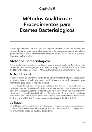 Métodos Analíticos e
Procedimentos para
Exames Bacteriológicos
Não é objetivo deste capítulo descrever detalhadamente os métodos analíticos e
os procedimentos para exames bacteriológicos. Serão apresentados comentários
gerais que facilitarão o entendimento do leitor ao recorrer a métodos e proce-
dimentos padronizados.
Métodos Bacteriológicos
Nesta seção serão descritos os métodos para a quantificação de Escherichia coli,
colifagos e Clostridium perfringens utilizados nas pesquisas desenvolvidas no âmbito
do PROSAB, edital 2, Tema 1: Métodos Alternativos para Desinfecção de Água.
Escherichia coli
A quantificação de Escherichia coli pode ser feita por vários métodos. Nesta seção
será abordado o método do substrato definido por meio do procedimento
patenteado pela Idexx, o método Colilert.
O reagente Colilert é usado para detecção, confirmação e quantificação de
coliformes totais e Escherichia coli em água, com base no procedimento do substrato
definido. O reagente, quando metabolizado pelos coliformes totais, desenvolve
cor amarela e, quando metabolizado pela Escherichia coli, fluoresce ao ser irradiado
por ultravioleta. O resultado é obtido em 24 horas, com limite inferior de detecção
de 1 organismo/100 ml. A temperatura de incubação é de 35 ± 0,5o
C.
Colifagos
Os colifagos são bacteriófagos que infectam e replicam em cepas hospedeiras de
E. coli, sendo seu crescimento indicado pelo aparecimento de placas transparentes
no crescimento opaco da bactéria hospedeira.
Capítulo 6
127
 