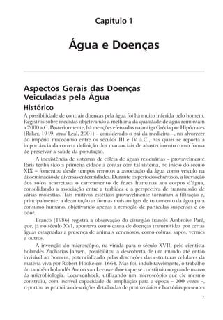 Água e Doenças
Aspectos Gerais das Doenças
Veiculadas pela Água
Histórico
A possibilidade de contrair doenças pela água foi há muito inferida pelo homem.
Registros sobre medidas objetivando a melhoria da qualidade de água remontam
a 2000 a.C. Posteriormente, há menções efetuadas na antiga Grécia por Hipócrates
(Baker, 1949, apud Leal, 2001) – considerado o pai da medicina –, no alvorecer
do império macedônio entre os séculos III e IV a.C., nas quais se reporta à
importância da correta definição dos mananciais de abastecimento como forma
de preservar a saúde da população.
A inexistência de sistemas de coleta de águas residuárias – provavelmente
Paris tenha sido a primeira cidade a contar com tal sistema, no início do século
XIX – fomentou desde tempos remotos a associação da água como veículo na
disseminação de diversas enfermidades. Durante os períodos chuvosos, a lixiviação
dos solos acarretava o carreamento de fezes humanas aos corpos d’água,
consolidando a associação entre a turbidez e a perspectiva de transmissão de
várias moléstias. Tais motivos estéticos provavelmente tornaram a filtração e,
principalmente, a decantação as formas mais antigas de tratamento da água para
consumo humano, objetivando apenas a remoção de partículas suspensas e do
odor.
Branco (1986) registra a observação do cirurgião francês Ambroise Paré,
que, já no século XVI, apontava como causa de doenças transmitidas por certas
águas estagnadas a presença de animais venenosos, como cobras, sapos, vermes
e outros.
A invenção do microscópio, na virada para o século XVII, pelo cientista
holandês Zacharias Jansen, possibilitou a descoberta de um mundo até então
invisível ao homem, potencializado pelas descrições das estruturas celulares da
matéria viva por Robert Hooke em 1664. Mas foi, indubitavelmente, o trabalho
do também holandês Anton van Leeuwenhoek que se constituiu no grande marco
da microbiologia. Leeuwenhoek, utilizando um microscópio que ele mesmo
construiu, com incrível capacidade de ampliação para a época – 200 vezes –,
reportou as primeiras descrições detalhadas de protozoários e bactérias presentes
Capítulo 1
1
 